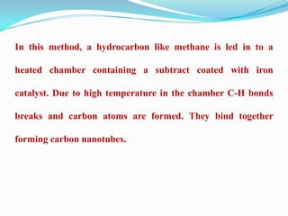 In this method, a hydrocarbon like methane is led in to a

heated chamber containing a subtract coated with iron

catalyst. Due to high temperature in the chamber C-H bonds

breaks and carbon atoms are formed. They bind together

forming carbon nanotubes.
 