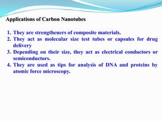 Applications of Carbon Nanotubes

1. They are strengtheners of composite materials.
2. They act as molecular size test tubes or capsules for drug
   delivery
3. Depending on their size, they act as electrical conductors or
   semiconductors.
4. They are used as tips for analysis of DNA and proteins by
   atomic force microscopy.
 