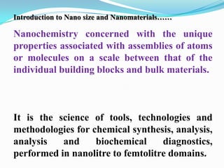 Introduction to Nano size and Nanomaterials……

Nanochemistry concerned with the unique
properties associated with assemblies of atoms
or molecules on a scale between that of the
individual building blocks and bulk materials.



It is the science of tools, technologies and
methodologies for chemical synthesis, analysis,
analysis   and     biochemical     diagnostics,
performed in nanolitre to femtolitre domains.
 