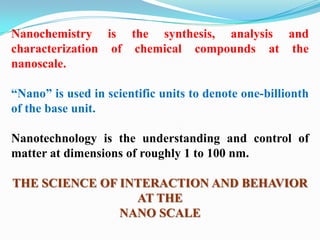 Nanochemistry is the synthesis, analysis and
characterization of chemical compounds at the
nanoscale.

“Nano” is used in scientific units to denote one-billionth
of the base unit.

Nanotechnology is the understanding and control of
matter at dimensions of roughly 1 to 100 nm.

THE SCIENCE OF INTERACTION AND BEHAVIOR
                 AT THE
               NANO SCALE
 