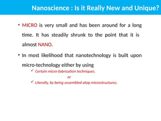 Nanoscience : Is it Really New and Unique?
• MICRO is very small and has been around for a long
time. It has steadily shrunk to the point that it is
almost NANO.
• In most likelihood that nanotechnology is built upon
micro-technology either by using
 Certain micro-fabrication techniques.
or
 Literally, by being assembled atop microstructures.
 