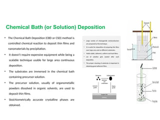 Chemical Bath (or Solution) Deposition
• The Chemical Bath Deposition (CBD or CSD) method is
controlled chemical reaction to deposit thin films and
nanomaterials by precipitation.
• It doesn’t require expensive equipment while being a
scalable technique usable for large area continuous
deposition.
• The substrates are immersed in the chemical bath
containing precursor solution.
• The precursor solution, usually of organometallic
powders dissolved in organic solvents, are used to
deposit thin films.
• Stoichiometrically accurate crystalline phases are
obtained.
• Large variety of chalcogenide semiconductors
are prepared by this technique.
• It is useful for deposition of preparing thin films
over large area and on different substrates.
• Yields stable, adherent, uniform and hard films.
• Lot of solution gets wasted after each
deposition.
• The proper cleaning of substrate is important in
obtaining good adherent films.
 