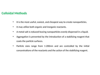 Colloidal Methods
• It is the most useful, easiest, and cheapest way to create nanoparticles.
• It may utilize both organic and inorganic reactants.
• A metal salt is reduced leaving nanoparticles evenly dispersed in a liquid.
• Aggregation is prevented by the introduction of a stabilizing reagent that
coats the particle surfaces.
• Particle sizes range from 1-200nm and are controlled by the initial
concentrations of the reactants and the action of the stabilizing reagent.
 