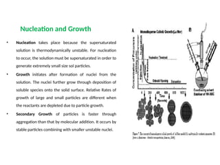 Nucleation and Growth
• Nucleation takes place because the supersaturated
solution is thermodynamically unstable. For nucleation
to occur, the solution must be supersaturated in order to
generate extremely small size sol particles.
• Growth initiates after formation of nuclei from the
solution. The nuclei further grow through deposition of
soluble species onto the solid surface. Relative Rates of
growth of large and small particles are different when
the reactants are depleted due to particle growth.
• Secondary Growth of particles is faster through
aggregation than that by molecular addition. It occurs by
stable particles combining with smaller unstable nuclei.
 