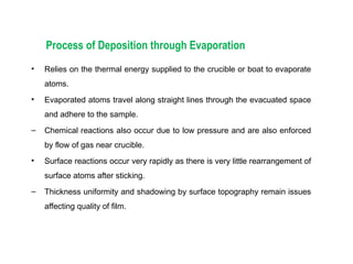 Process of Deposition through Evaporation
• Relies on the thermal energy supplied to the crucible or boat to evaporate
atoms.
• Evaporated atoms travel along straight lines through the evacuated space
and adhere to the sample.
– Chemical reactions also occur due to low pressure and are also enforced
by flow of gas near crucible.
• Surface reactions occur very rapidly as there is very little rearrangement of
surface atoms after sticking.
– Thickness uniformity and shadowing by surface topography remain issues
affecting quality of film.
 