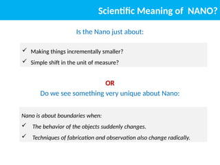 Scientific Meaning of NANO?
Is the Nano just about:
OR
Do we see something very unique about Nano:
Nano is about boundaries when:
 The behavior of the objects suddenly changes.
 Techniques of fabrication and observation also change radically.
 Making things incrementally smaller?
 Simple shift in the unit of measure?
 