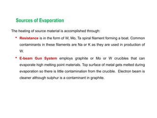 Sources of Evaporation
The heating of source material is accomplished through:
 Resistance is in the form of W, Mo, Ta spiral filament forming a boat. Common
contaminants in these filaments are Na or K as they are used in production of
W.
 E-beam Gun System employs graphite or Mo or W crucibles that can
evaporate high melting point materials. Top surface of metal gets melted during
evaporation so there is little contamination from the crucible. Electron beam is
cleaner although sulphur is a contaminant in graphite.
 