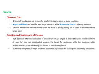 Plasma
Choice of Gas
• Chemically inert gases are chosen for sputtering plasma so as to avoid reactions.
• Argon and Neon are used for light target elements while Krypton or Xenon for heavy elements.
• Efficient momentum transfer occurs when the mass of the sputtering ion is close to the mass of the
target atom.
Creation and Sustenance of Plasma
• High potential difference in excess of breakdown voltage of gas is applied to cause ionization of the
Ar gas. Ar+
ions are accelerated towards the target for sputtering while the electrons suffer
acceleration to cause secondary ionizations to sustain the plasma.
• Sufficiently low pressure helps electrons accelerate repeatedly for subsequent secondary ionizations.
 