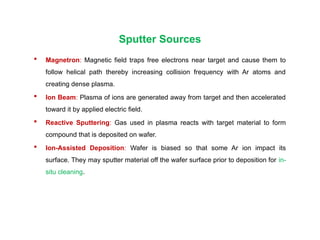 Sputter Sources
 Magnetron: Magnetic field traps free electrons near target and cause them to
follow helical path thereby increasing collision frequency with Ar atoms and
creating dense plasma.
 Ion Beam: Plasma of ions are generated away from target and then accelerated
toward it by applied electric field.
 Reactive Sputtering: Gas used in plasma reacts with target material to form
compound that is deposited on wafer.
 Ion-Assisted Deposition: Wafer is biased so that some Ar ion impact its
surface. They may sputter material off the wafer surface prior to deposition for in-
situ cleaning.
 