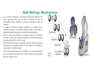 Ball Milling: Mechanism
• It is a simple inexpensive, most popular and energy intensive top
down approach which can be used to fabricate all class of
nanoparticles from crystalline as well as amorphous phase of
material.
• It employs mechanical attrition mechanism to produce nano-
crystalline structures using either refractory balls or steel balls or
plastic balls depending upon the material to be synthesized.
• Macro or micro scale particles are ground in a ball mill, a planetary
ball mill, or other size reducing mechanism. The resulting particles
are separated by filters and recovered.
• When these balls rotate at a particular rpm, the necessary energy is
transferred to the powder which in turn reduces the powder of
coarse grains to ultrafine grains.
• Particle sizes range from tens to hundreds of nm and characterized
by varied particle geometry. May contain defects and impurities
from the milling process.
 