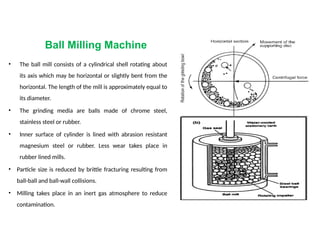 Ball Milling Machine
• The ball mill consists of a cylindrical shell rotating about
its axis which may be horizontal or slightly bent from the
horizontal. The length of the mill is approximately equal to
its diameter.
• The grinding media are balls made of chrome steel,
stainless steel or rubber.
• Inner surface of cylinder is lined with abrasion resistant
magnesium steel or rubber. Less wear takes place in
rubber lined mills.
• Particle size is reduced by brittle fracturing resulting from
ball-ball and ball-wall collisions.
• Milling takes place in an inert gas atmosphere to reduce
contamination.
 
