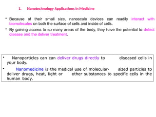 • Because of their small size, nanoscale devices can readily interact with
biomolecules on both the surface of cells and inside of cells.
• By gaining access to so many areas of the body, they have the potential to detect
disease and the deliver treatment.
1. Nanotechnology Applications in Medicine
• Nanoparticles can can deliver drugs directly to diseased cells in
your body.
• Nanomedicine is the medical use of molecular- sized particles to
deliver drugs, heat, light or other substances to specific cells in the
human body.
 