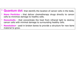 • Quantum dot- that identify the location of cancer cells in the body.
• Nano Particles - that deliver chemotherapy drugs directly to cancer
cells to minimize damage to healthy cells.
• Nanoshells - that concentrate the heat from infrared light to destroy
cancer cells with minimal damage to surrounding healthy cells.
• Nanotubes- used in broken bones to provide a structure for new bone
material to grow.
 