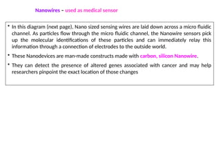 • In this diagram (next page), Nano sized sensing wires are laid down across a micro fluidic
channel. As particles flow through the micro fluidic channel, the Nanowire sensors pick
up the molecular identifications of these particles and can immediately relay this
information through a connection of electrodes to the outside world.
• These Nanodevices are man-made constructs made with carbon, silicon Nanowire.
• They can detect the presence of altered genes associated with cancer and may help
researchers pinpoint the exact location of those changes
Nanowires – used as medical sensor
 