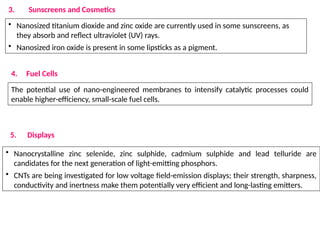 3. Sunscreens and Cosmetics
• Nanosized titanium dioxide and zinc oxide are currently used in some sunscreens, as
they absorb and reflect ultraviolet (UV) rays.
• Nanosized iron oxide is present in some lipsticks as a pigment.
4. Fuel Cells
The potential use of nano-engineered membranes to intensify catalytic processes could
enable higher-efficiency, small-scale fuel cells.
5. Displays
• Nanocrystalline zinc selenide, zinc sulphide, cadmium sulphide and lead telluride are
candidates for the next generation of light-emitting phosphors.
• CNTs are being investigated for low voltage field-emission displays; their strength, sharpness,
conductivity and inertness make them potentially very efficient and long-lasting emitters.
 