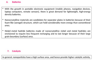 6. Batteries
• With the growth in portable electronic equipment (mobile phones, navigation devices,
laptop computers, remote sensors), there is great demand for lightweight, high-energy
density batteries.
• Nanocrystalline materials are candidates for separator plates in batteries because of their
foam-like (aerogel) structure, which can hold considerably more energy than conventional
ones.
• Nickel–metal hydride batteries made of nanocrystalline nickel and metal hydrides are
envisioned to require less frequent recharging and to last longer because of their large
grain boundary (surface) area.
7. Catalysts
In general, nanoparticles have a high surface area, and hence provide higher catalytic activity.
 
