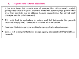 8. Magnetic Nano Materials applications
• It has been shown that magnets made of nanocrystalline yttrium–samarium–cobalt
grains possess unusual magnetic properties due to their extremely large grain interface
area (high coercivity can be obtained because magnetization flips cannot easily
propagate past the grain boundaries).
• This could lead to applications in motors, analytical instruments like magnetic
resonance imaging (MRI), used widely in hospitals, and microsensors.
• Nanoscale-fabricated magnetic materials also have applications in data storage.
• Devices such as computer hard disks storage capacity is increased with Magnetic Nano
materials
 