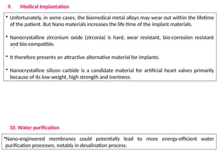 .
• Unfortunately, in some cases, the biomedical metal alloys may wear out within the lifetime
of the patient. But Nano materials increases the life time of the implant materials.
• Nanocrystalline zirconium oxide (zirconia) is hard, wear resistant, bio-corrosion resistant
and bio-compatible.
• It therefore presents an attractive alternative material for implants.
• Nanocrystalline silicon carbide is a candidate material for artificial heart valves primarily
because of its low weight, high strength and inertness.
9. Medical Implantation
10. Water purification
•Nano-engineered membranes could potentially lead to more energy-efficient water
purification processes, notably in desalination process.
 