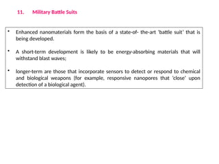 11. Military Battle Suits
• Enhanced nanomaterials form the basis of a state-of- the-art ‘battle suit’ that is
being developed.
• A short-term development is likely to be energy-absorbing materials that will
withstand blast waves;
• longer-term are those that incorporate sensors to detect or respond to chemical
and biological weapons (for example, responsive nanopores that ‘close’ upon
detection of a biological agent).
 