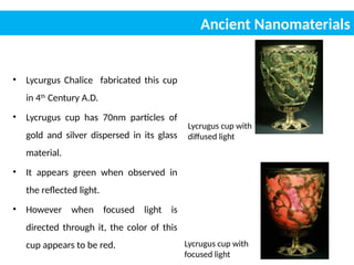 • Lycurgus Chalice fabricated this cup
in 4th
Century A.D.
• Lycrugus cup has 70nm particles of
gold and silver dispersed in its glass
material.
• It appears green when observed in
the reflected light.
• However when focused light is
directed through it, the color of this
cup appears to be red.
Lycrugus cup with
diffused light
Lycrugus cup with
focused light
Ancient Nanomaterials
 