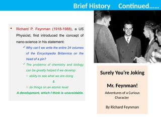 Brief History Continued……
Surely You’re Joking
Mr. Feynman!
Adventures of a Curious
Character
By Richard Feynman
 Richard P. Feynman (1918-1988), a US
Physicist, first introduced the concept of
nano-science in his statement:
 Why can’t we write the entire 24 volumes
of the Encyclopedia Britannica on the
head of a pin?
 The problems of chemistry and biology
can be greatly helped if we develop
o ability to see what we are doing
&
o do things on an atomic level
A development, which I think is unavoidable.
 