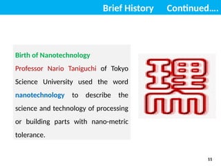 Brief History Continued….
Birth of Nanotechnology
Professor Nario Taniguchi of Tokyo
Science University used the word
nanotechnology to describe the
science and technology of processing
or building parts with nano-metric
tolerance.
11
 