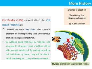 More History
Engines of Creation
The Coming Era
of Nanotechnology
By K. Eric Drexler
Eric Drexler (1986) conceptualized the Cell
Repair Machines as:
 Coined the term Grey Goo… the potential
problem of self-replicating and autonomous
artificial intelligence machines.
 By working along molecule by molecule and
structure by structure, repair machines will be
able to repair whole cell. By working on cell by
cell and tissue by tissue, they will be able to
repair whole organ……they will restore health.
X
Stylized example of targeted cell repair.
 