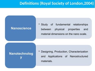 Definitions (Royal Society of London,2004)
• Study of fundamental relationships
between physical properties and
material dimensions on the nano scale.
Nanoscience
• Designing, Production, Characterization
and Applications of Nanostructured
materials.
Nanotechnolog
y
 