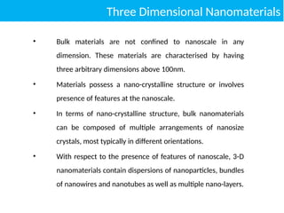Three Dimensional Nanomaterials
• Bulk materials are not confined to nanoscale in any
dimension. These materials are characterised by having
three arbitrary dimensions above 100nm.
• Materials possess a nano-crystalline structure or involves
presence of features at the nanoscale.
• In terms of nano-crystalline structure, bulk nanomaterials
can be composed of multiple arrangements of nanosize
crystals, most typically in different orientations.
• With respect to the presence of features of nanoscale, 3-D
nanomaterials contain dispersions of nanoparticles, bundles
of nanowires and nanotubes as well as multiple nano-layers.
 