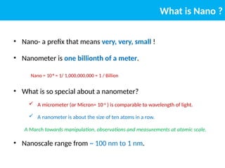 What is Nano ?
• Nano- a prefix that means very, very, small !
• Nanometer is one billionth of a meter.
Nano = 10-9
= 1/ 1,000,000,000 = 1 / Billion
• What is so special about a nanometer?
 A micrometer (or Micron= 10-6
) is comparable to wavelength of light.
 A nanometer is about the size of ten atoms in a row.
A March towards manipulation, observations and measurements at atomic scale.
• Nanoscale range from ~ 100 nm to 1 nm.
 