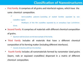 Classification of Nanostructures
• First Family: It comprises of all grains and interfacial regions, which have the
same chemical composition.
 Semi-crystalline polymers (consisting of stacked lamellae separated by non-
crystalline region)
 Multilayers of thin film crystallites separated by an amorphous layer (a-Si:N:H/nc-
Si) etc.
• Second Family: It comprises of materials with different chemical composition
of grains.
 Quantum well structures are the best example of this family.
• Third Family includes all materials that have a different chemical
composition of its forming matter (including different interfaces).
 Ceramic of alumina with Ga in its interface.
• Fourth Family includes all nanomaterials formed by nanometer sized grains
(layers, rods or equiaxed crystallites) dispersed in a matrix of different
chemical composition.
 