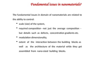 Fundamental issues in nanomaterials?
The fundamental issues in domain of nanomaterials are related to
the ability to control:
 scale (size) of the system,
 required composition - not just the average composition -
but details such as defects, concentration gradients etc.
 modulation dimensionality,
 extent of the interaction between the building blocks as
well as the architecture of the material while they get
assembled from nano-sized building blocks.
 