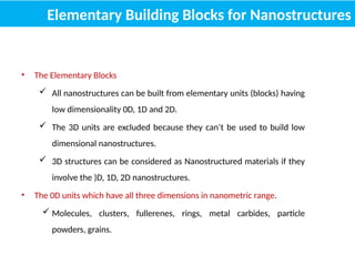 Elementary Building Blocks for Nanostructures
• The Elementary Blocks
 All nanostructures can be built from elementary units (blocks) having
low dimensionality 0D, 1D and 2D.
 The 3D units are excluded because they can’t be used to build low
dimensional nanostructures.
 3D structures can be considered as Nanostructured materials if they
involve the )D, 1D, 2D nanostructures.
• The 0D units which have all three dimensions in nanometric range.
 Molecules, clusters, fullerenes, rings, metal carbides, particle
powders, grains.
 