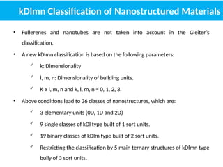 kDlmn Classification of Nanostructured Materials
• Fullerenes and nanotubes are not taken into account in the Gleiter’s
classification.
• A new kDlmn classification is based on the following parameters:
 k: Dimensionality
 l, m, n: Dimensionality of building units.
 K ≥ l, m, n and k, l, m, n = 0, 1, 2, 3.
• Above conditions lead to 36 classes of nanostructures, which are:
 3 elementary units (0D, 1D and 2D)
 9 single classes of kDl type built of 1 sort units.
 19 binary classes of kDlm type built of 2 sort units.
 Restricting the classification by 5 main ternary structures of kDlmn type
buily of 3 sort units.
 