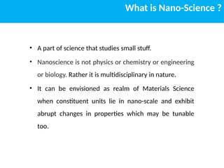 What is Nano-Science ?
• A part of science that studies small stuff.
• Nanoscience is not physics or chemistry or engineering
or biology. Rather it is multidisciplinary in nature.
• It can be envisioned as realm of Materials Science
when constituent units lie in nano-scale and exhibit
abrupt changes in properties which may be tunable
too.
 
