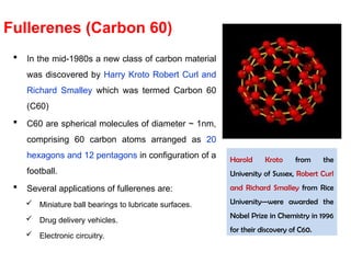  In the mid-1980s a new class of carbon material
was discovered by Harry Kroto Robert Curl and
Richard Smalley which was termed Carbon 60
(C60)
 C60 are spherical molecules of diameter ~ 1nm,
comprising 60 carbon atoms arranged as 20
hexagons and 12 pentagons in configuration of a
football.
 Several applications of fullerenes are:
 Miniature ball bearings to lubricate surfaces.
 Drug delivery vehicles.
 Electronic circuitry.
Fullerenes (Carbon 60)
Harold Kroto from the
University of Sussex, Robert Curl
and Richard Smalley from Rice
University—were awarded the
Nobel Prize in Chemistry in 1996
for their discovery of C60.
 