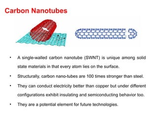 Carbon Nanotubes
• A single-walled carbon nanotube (SWNT) is unique among solid
state materials in that every atom lies on the surface.
• Structurally, carbon nano-tubes are 100 times stronger than steel.
• They can conduct electricity better than copper but under different
configurations exhibit insulating and semiconducting behavior too.
• They are a potential element for future technologies.
 