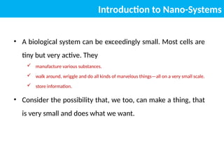 • A biological system can be exceedingly small. Most cells are
tiny but very active. They
 manufacture various substances.
 walk around, wriggle and do all kinds of marvelous things—all on a very small scale.
 store information.
• Consider the possibility that, we too, can make a thing, that
is very small and does what we want.
Introduction to Nano-Systems
 
