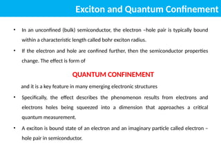 Exciton and Quantum Confinement
• In an unconfined (bulk) semiconductor, the electron –hole pair is typically bound
within a characteristic length called bohr exciton radius.
• If the electron and hole are confined further, then the semiconductor properties
change. The effect is form of
QUANTUM CONFINEMENT
and it is a key feature in many emerging electronic structures
• Specifically, the effect describes the phenomenon results from electrons and
electrons holes being squeezed into a dimension that approaches a critical
quantum measurement.
• A exciton is bound state of an electron and an imaginary particle called electron –
hole pair in semiconductor.
 