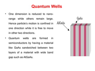 Quantum Wells
• One dimension is reduced to nano-
range while others remain large.
Hence particle’s motion is confined in
one direction while it is free to move
in other two directions.
• Quantum wells are formed in
semiconductors by having a material
like GaAs sandwiched between two
layers of a material with wide band
gap such as AlGaAs.
 