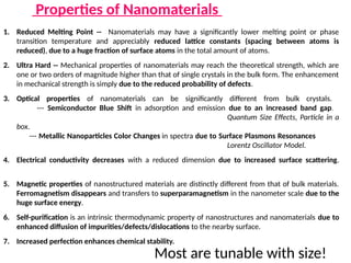 Properties of Nanomaterials
1. Reduced Melting Point -- Nanomaterials may have a significantly lower melting point or phase
transition temperature and appreciably reduced lattice constants (spacing between atoms is
reduced), due to a huge fraction of surface atoms in the total amount of atoms.
2. Ultra Hard -- Mechanical properties of nanomaterials may reach the theoretical strength, which are
one or two orders of magnitude higher than that of single crystals in the bulk form. The enhancement
in mechanical strength is simply due to the reduced probability of defects.
3. Optical properties of nanomaterials can be significantly different from bulk crystals.
--- Semiconductor Blue Shift in adsorption and emission due to an increased band gap.
Quantum Size Effects, Particle in a
box.
--- Metallic Nanoparticles Color Changes in spectra due to Surface Plasmons Resonances
Lorentz Oscillator Model.
4. Electrical conductivity decreases with a reduced dimension due to increased surface scattering.
5. Magnetic properties of nanostructured materials are distinctly different from that of bulk materials.
Ferromagnetism disappears and transfers to superparamagnetism in the nanometer scale due to the
huge surface energy.
6. Self-purification is an intrinsic thermodynamic property of nanostructures and nanomaterials due to
enhanced diffusion of impurities/defects/dislocations to the nearby surface.
7. Increased perfection enhances chemical stability.
Most are tunable with size!
 