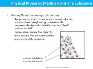 Physical Property: Melting Point of a Substance
• Melting Point (microscopic definition)
– Temperature at which the atoms, ions, or molecules in a
substance have enough energy to overcome the
intermolecular forces that hold the them in a “fixed”
position in a solid
– Surface atoms require less energy to
move because they are in contact with
fewer atoms of the substance.
In contact with 3 atoms
In contact with 7 atoms
http://serc.carleton.edu/usingdata/nasaimages/index4.html
 