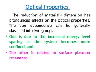 Optical Properties
The reduction of material’s dimension has
pronounced effects on the optical properties.
The size dependence can be generally
classified into two groups.
• One is due to the increased energy level
spacing as the system becomes more
confined, and
• The other is related to surface plasmon
resonance.
 