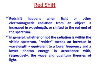 Red Shift
Redshift happens when light or other
electromagnetic radiation from an object is
increased in wavelength, or shifted to the red end of
the spectrum.
In general, whether or not the radiation is within the
visible spectrum, "redder" means an increase in
wavelength – equivalent to a lower frequency and a
lower photon energy, in accordance with,
respectively, the wave and quantum theories of
light.
 