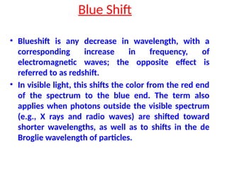 Blue Shift
• Blueshift is any decrease in wavelength, with a
corresponding increase in frequency, of
electromagnetic waves; the opposite effect is
referred to as redshift.
• In visible light, this shifts the color from the red end
of the spectrum to the blue end. The term also
applies when photons outside the visible spectrum
(e.g., X rays and radio waves) are shifted toward
shorter wavelengths, as well as to shifts in the de
Broglie wavelength of particles.
 
