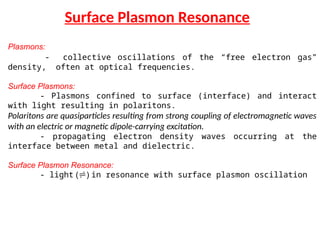 Surface Plasmon Resonance
Plasmons:
- collective oscillations of the “free electron gas”
density, often at optical frequencies.
Surface Plasmons:
- Plasmons confined to surface (interface) and interact
with light resulting in polaritons.
Polaritons are quasiparticles resulting from strong coupling of electromagnetic waves
with an electric or magnetic dipole-carrying excitation.
- propagating electron density waves occurring at the
interface between metal and dielectric.
Surface Plasmon Resonance:
- light () in resonance with surface plasmon oscillation
 