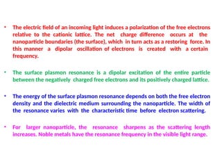 • The electric field of an incoming light induces a polarization of the free electrons
relative to the cationic lattice. The net charge difference occurs at the
nanoparticle boundaries (the surface), which in turn acts as a restoring force. In
this manner a dipolar oscillation of electrons is created with a certain
frequency.
• The surface plasmon resonance is a dipolar excitation of the entire particle
between the negatively charged free electrons and its positively charged lattice.
• The energy of the surface plasmon resonance depends on both the free electron
density and the dielectric medium surrounding the nanoparticle. The width of
the resonance varies with the characteristic time before electron scattering.
• For larger nanoparticle, the resonance sharpens as the scattering length
increases. Noble metals have the resonance frequency in the visible light range.
 