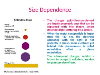 Size Dependence
• The changes gold–blue–purple–red
are largely geometric ones that can be
explained with Mie theory, which
describes light-scattering by a sphere.
• When the metal nanoparticle is larger
than the ~30 nm, the electrons
oscillating with the light is not
perfectly in phase. Some electrons get
behind; this phenomenon is called
retardation effect or phase
retardation.
• The subsequent changes, reddish -
brown to orange to colorless, are due
to quantum size effects.
Mulvaney, MRS Bulletin 26, 1009 (1996)
 