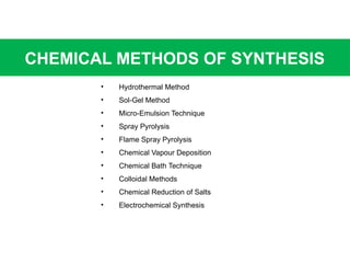 CHEMICAL METHODS OF SYNTHESIS
• Hydrothermal Method
• Sol-Gel Method
• Micro-Emulsion Technique
• Spray Pyrolysis
• Flame Spray Pyrolysis
• Chemical Vapour Deposition
• Chemical Bath Technique
• Colloidal Methods
• Chemical Reduction of Salts
• Electrochemical Synthesis
 