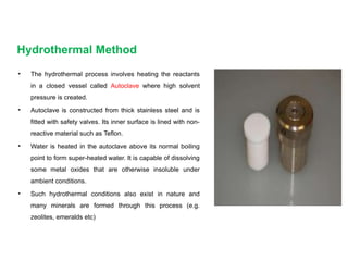 Hydrothermal Method
• The hydrothermal process involves heating the reactants
in a closed vessel called Autoclave where high solvent
pressure is created.
• Autoclave is constructed from thick stainless steel and is
fitted with safety valves. Its inner surface is lined with non-
reactive material such as Teflon.
• Water is heated in the autoclave above its normal boiling
point to form super-heated water. It is capable of dissolving
some metal oxides that are otherwise insoluble under
ambient conditions.
• Such hydrothermal conditions also exist in nature and
many minerals are formed through this process (e.g.
zeolites, emeralds etc)
 